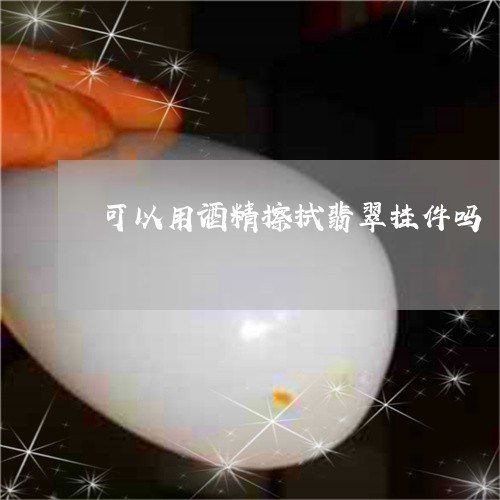 可以用酒精擦拭翡翠挂件吗/2023061917251 可以用酒精擦拭翡翠挂件吗/2023061917251