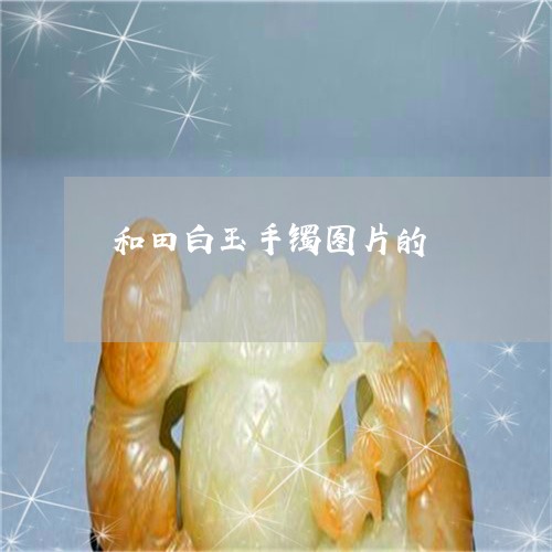 和田白玉手镯图片的/2023042271604