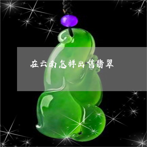 在云南怎样出售翡翠/2023042126230