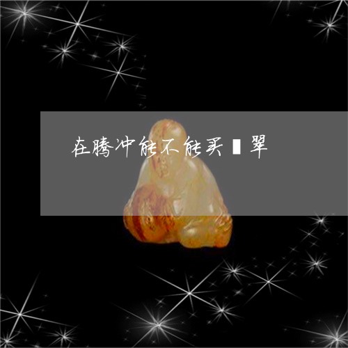 在腾冲能不能买翡翠/2023042109360