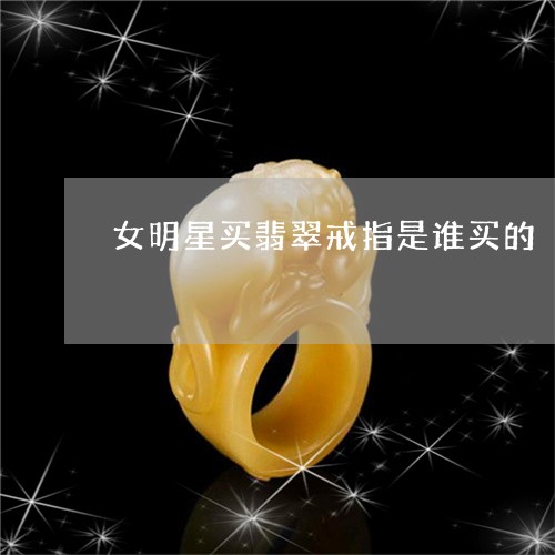 女明星买翡翠戒指是谁买的/2023062813605