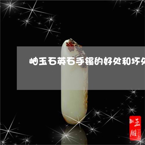 岫玉石英石手镯的好处和坏处/2023071205149