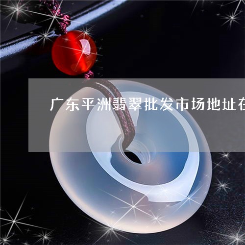 广东平洲翡翠批发市场地址在哪里/2023071247561