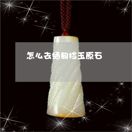 怎么去缅甸捡玉原石 怎么去缅甸捡玉原石