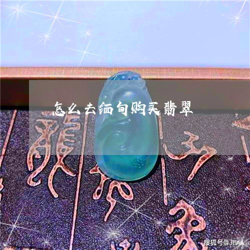 怎么去缅甸购买翡翠 怎么去缅甸购买翡翠