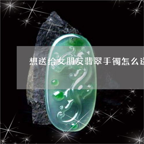 想送给女朋友翡翠手镯怎么送/2023063004956 想送给女朋友翡翠手镯怎么送/2023063004956