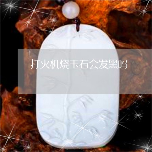 打火机烧玉石会发黑吗/2023022136249 打火机烧玉石会发黑吗/2023022136249