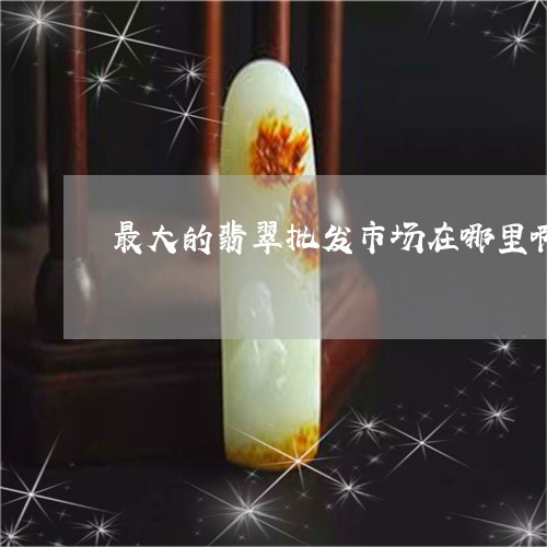 最大的翡翠批发市场在哪里啊/2023071268374