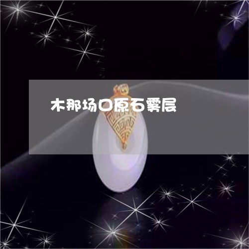 木那场口原石雾层/2023031930915 木那场口原石雾层/2023031930915