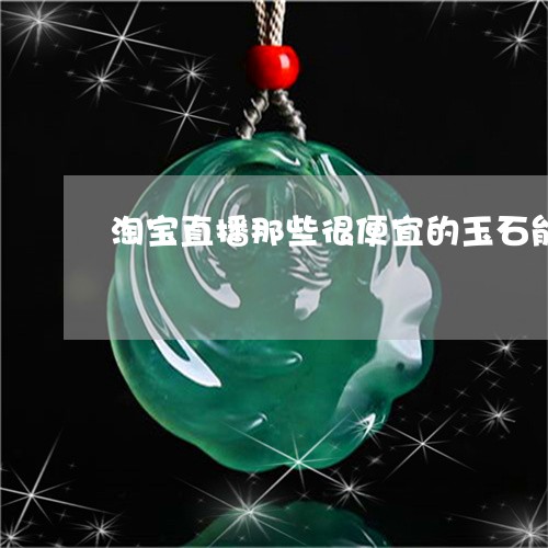 淘宝直播那些很便宜的玉石能买吗/2023071219371