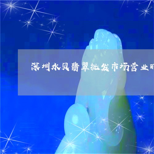 深圳水贝翡翠批发市场营业时间/2023071207271