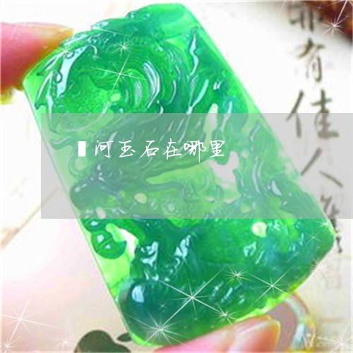 滦河玉石在哪里/2023033117037 滦河玉石在哪里/2023033117037