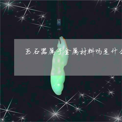 玉石器属于金属材料吗是什么/2023071240603