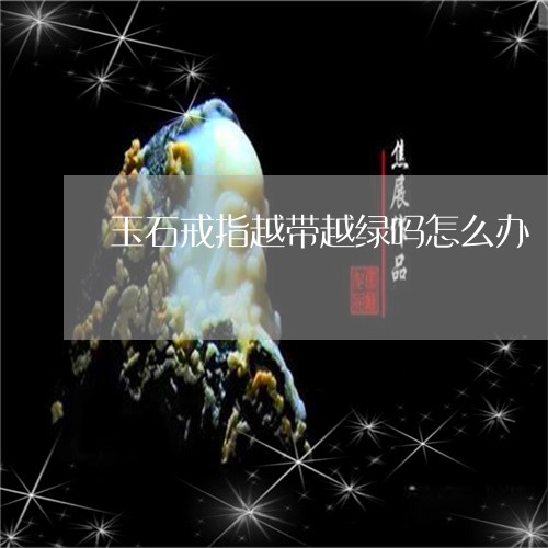 玉石戒指越带越绿吗怎么办/2023071115935 玉石戒指越带越绿吗怎么办/2023071115935