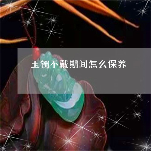 玉镯不戴期间怎么保养/2023021517370 玉镯不戴期间怎么保养/2023021517370
