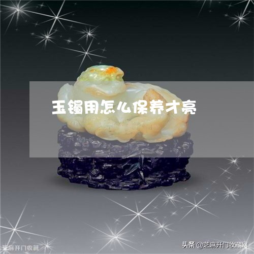 玉镯用怎么保养才亮/2023041309270 玉镯用怎么保养才亮/2023041309270