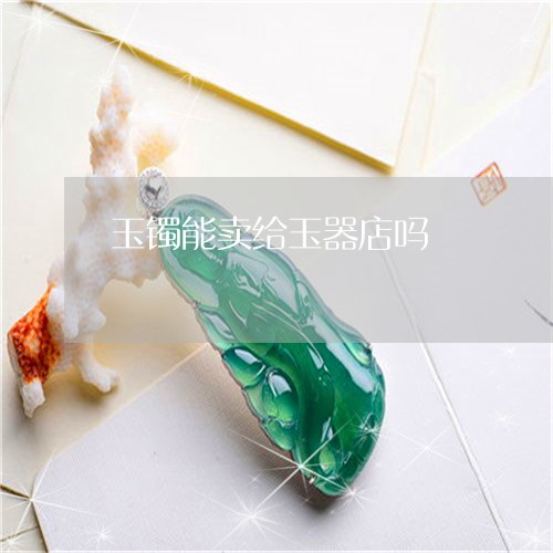 玉镯能卖给玉器店吗/2023041385826 玉镯能卖给玉器店吗/2023041385826