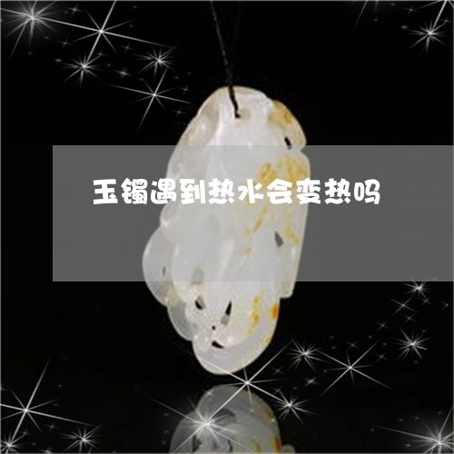 玉镯遇到热水会变热吗/2023021675149 玉镯遇到热水会变热吗/2023021675149