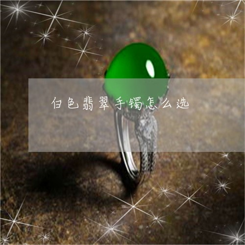 白色翡翠手镯怎么选/2023041334927