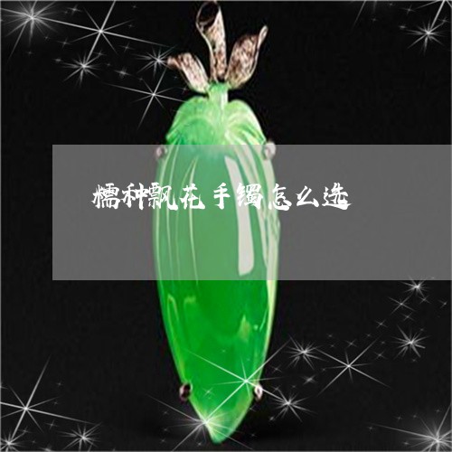 糯种飘花手镯怎么选/2023041312726