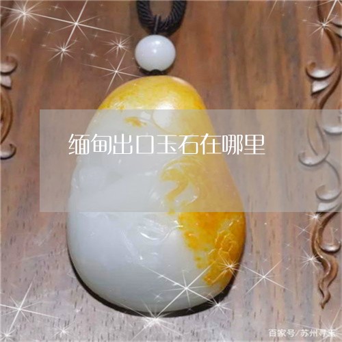 缅甸出口玉石在哪里/2023041273040 缅甸出口玉石在哪里/2023041273040