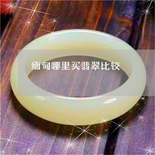 缅甸哪里买翡翠比较/2023041285138