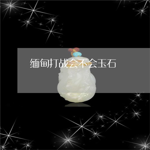 缅甸打战会不会玉石/2023041299261