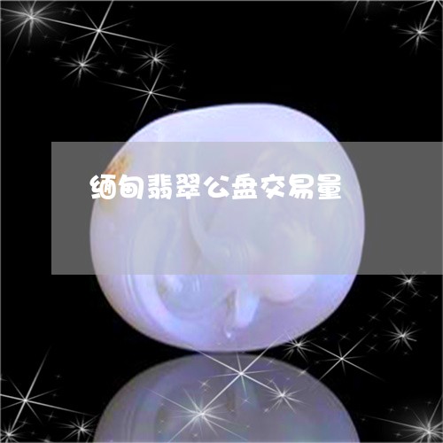 缅甸翡翠公盘交易量/2023041312704