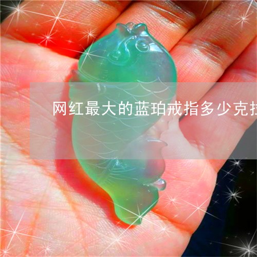 网红最大的蓝珀戒指多少克拉/2023071292705