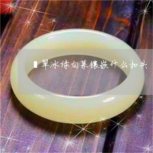 翡翠冰绿白菜镶嵌什么扣头/2023071128350