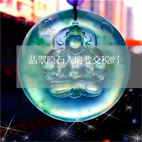 翡翠原石入境要交税吗/2023061916131 翡翠原石入境要交税吗/2023061916131