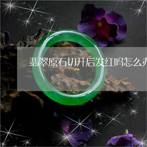 翡翠原石切开后发红吗怎么办/2023071213714