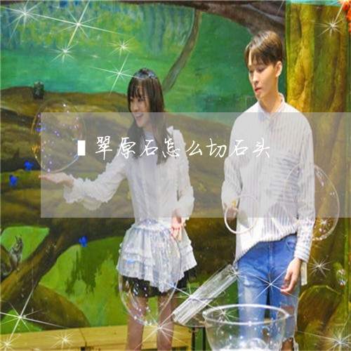 翡翠原石怎么切石头/2023041112924