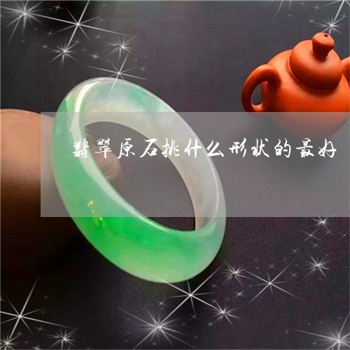 翡翠原石挑什么形状的最好/2023071102594
