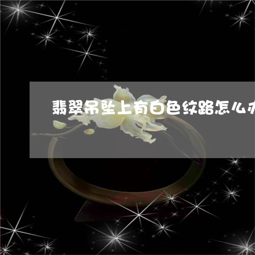 翡翠吊坠上有白色纹路怎么办/2023071225936