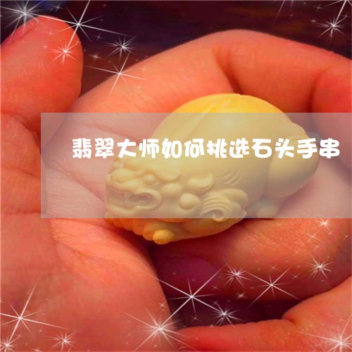 翡翠大师如何挑选石头手串/2023061937260 翡翠大师如何挑选石头手串/2023061937260