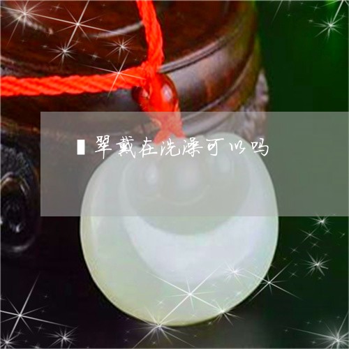 翡翠戴在洗澡可以吗/2023041003025 翡翠戴在洗澡可以吗/2023041003025