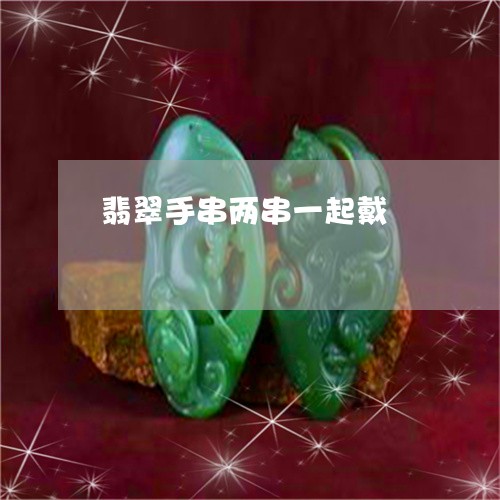 翡翠手串两串一起戴/2023021417036