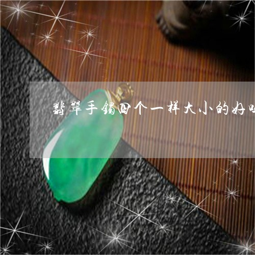 翡翠手镯四个一样大小的好吗/2023071249259 翡翠手镯四个一样大小的好吗/2023071249259