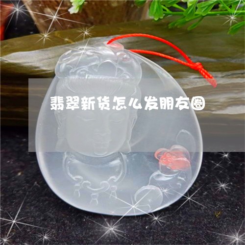翡翠新货怎么发朋友圈 翡翠新货怎么发朋友圈