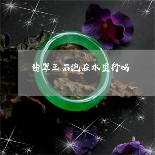 翡翠玉石泡在水里行吗 翡翠玉石泡在水里行吗