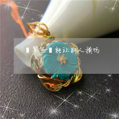 翡翠玉镯能让别人摸吗 翡翠玉镯能让别人摸吗