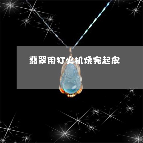翡翠用打火机烧完起皮 翡翠用打火机烧完起皮