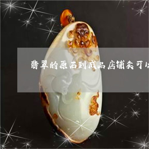 翡翠的原石到成品店铺卖可以吗/2023071272513