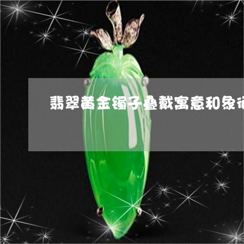 翡翠黄金镯子叠戴寓意和象征/2023063007150