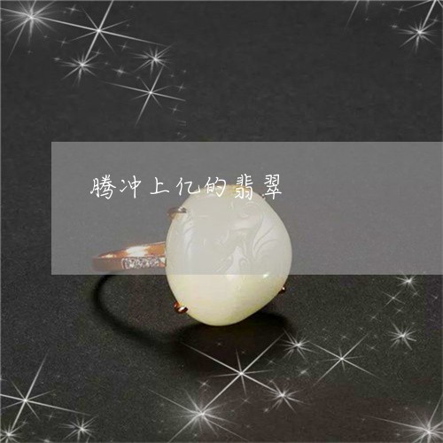 腾冲上亿的翡翠/2023032294806