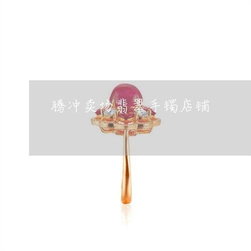 腾冲卖场翡翠手镯店铺/2023060694805