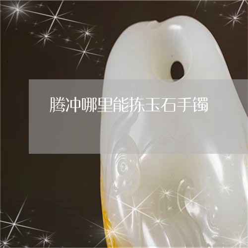 腾冲哪里能拣玉石手镯/2023060614827