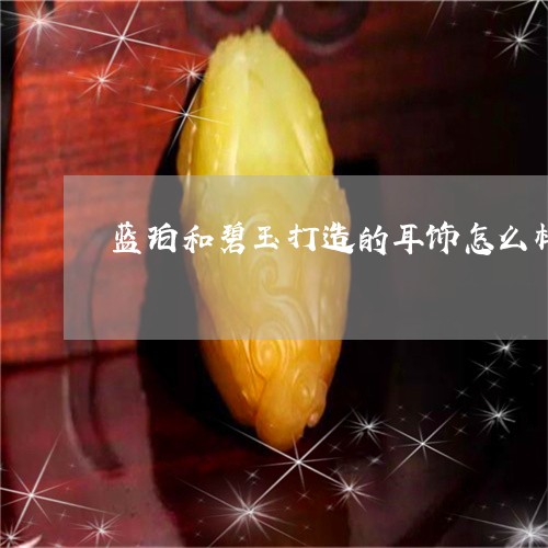 蓝珀和碧玉打造的耳饰怎么样/2023071248368