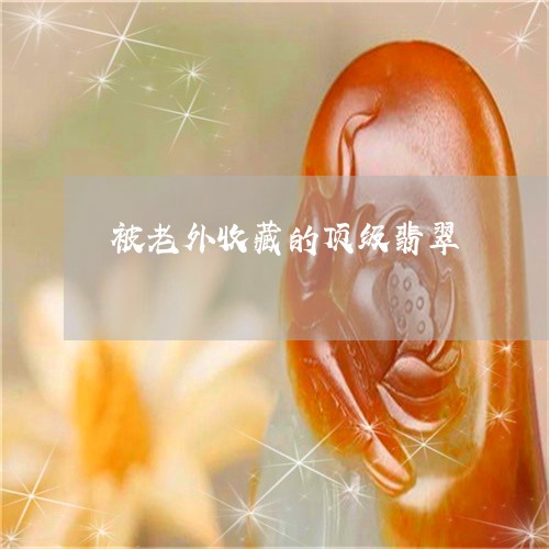 被老外收藏的顶级翡翠/2023060587128